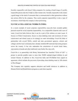 ANALYSIS OF MARKETING STRATEGY OF COCA COLA AND PEPSICO


      Sociality responsible work doesn’t help companies for creating a brand image of socially
      responsible person only but it helps in other manner also. Socially responsible work creates
      a good image in the mind of consumers that is communicated to other generations without
      any serious effort by the company. Thus social corporate responsibility is also a type of
      investment, which helps the company in their positioning.

      9.2 COCA COLA SOCIAL WORK IN INDIA

      In a recent example of social corporate responsibility coca-cola been awarded golden
      peacock award for social corporate responsibility .As a responsible corporate and a user of
      water, Coca-Cola India believes that it can be a part of the solution on water issues. It
      focuses on Water Conservation, Access to clean drinking water and awareness of water
      conservation and related issues as its strategy on water stewardship. Coca-Cola India in
      partnership with several NGOs, central and state government agencies, schools and
      colleges and the local community have already installed 400 rainwater-harvesting projects
      across the country. It has also undertaken the construction of several check dams,
      rejuvenation of ponds and other traditional water bodies like step wells.

      Coca-Cola is in partnership with Rotary International has launched “Elixir of Life”- a
      project to provide potable water to more than 30,000 underprivileged children in and
      around Chennai. In addition to this, Coca-Cola India and UN-Habitat have signed an
      agreement, which includes the provision of providing clean drinking water to 100 schools
      in West Bengal.

      The Company also regularly supports education and health initiatives in addition to
      Disaster Relief and Rehabilitation programs as and when required.




UNIVERSITY BUSINESS SCHOOL,                                                                          39
LUDHIANA
 