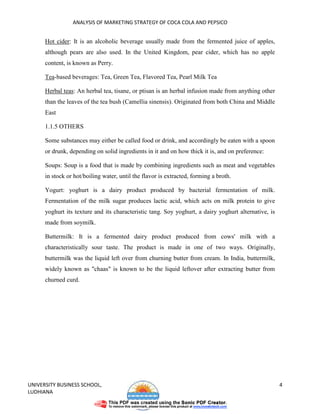 ANALYSIS OF MARKETING STRATEGY OF COCA COLA AND PEPSICO


      Hot cider: It is an alcoholic beverage usually made from the fermented juice of apples,
      although pears are also used. In the United Kingdom, pear cider, which has no apple
      content, is known as Perry.

      Tea-based beverages: Tea, Green Tea, Flavored Tea, Pearl Milk Tea

      Herbal teas: An herbal tea, tisane, or ptisan is an herbal infusion made from anything other
      than the leaves of the tea bush (Camellia sinensis). Originated from both China and Middle
      East

      1.1.5 OTHERS

      Some substances may either be called food or drink, and accordingly be eaten with a spoon
      or drunk, depending on solid ingredients in it and on how thick it is, and on preference:

      Soups: Soup is a food that is made by combining ingredients such as meat and vegetables
      in stock or hot/boiling water, until the flavor is extracted, forming a broth.

      Yogurt: yoghurt is a dairy product produced by bacterial fermentation of milk.
      Fermentation of the milk sugar produces lactic acid, which acts on milk protein to give
      yoghurt its texture and its characteristic tang. Soy yoghurt, a dairy yoghurt alternative, is
      made from soymilk.

      Buttermilk: It is a fermented dairy product produced from cows' milk with a
      characteristically sour taste. The product is made in one of two ways. Originally,
      buttermilk was the liquid left over from churning butter from cream. In India, buttermilk,
      widely known as "chaas" is known to be the liquid leftover after extracting butter from
      churned curd.




UNIVERSITY BUSINESS SCHOOL,                                                                           4
LUDHIANA
 