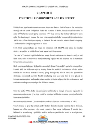 ANALYSIS OF MARKETING STRATEGY OF COCA COLA AND PEPSICO


                                     CHAPTER 10

             POLITICAL ENVIRONMENT AND ITS EFFECT


      Political and legal environment are some important factors that influences the marketing
      strategy of soft drink companies. Take the example of India, inIndia coca-cola came in
      early 1970 after the janaty party came into 1977 they oppose the strategy adopted by coca
      cola. The janaty party banned the coca cola operation in India because of the not entering
      100% stake of the foreign company in India of the not essential product based company.
      This hurtled the company operation in India.

      Soft Drink CompanyPepsi co began its operation with LEHAR and opted the market
      strategy according to political and legal scenario of the country.

      The case of Coke and Pepsi in India is a lesson that all marketers can observe, analyze and
      learn from, since it involves so many marketing aspects that are essential for all marketers
      to take into consideration.

      Both companies had many difficulties, especially Coca-Cola, and it's useful to observe how
      it dealt with the different aspects, stating from the political environment of the Indian
      market and the trade barriers it faced, going through the market entry and penetration
      strategies considered and the flexible marketing mix used and how it was placed to
      increase consumption and market share, ending with the change in the environment and
      market due to boycott campaigns for different reasons.



      Until the early 1990s, India was considered unfriendly to foreign investors, especially in
      consumer goods sector. If an item could be obtained within the country, imports of similar
      items were forbidden.

      Due to this environment, Coca-Cola had withdrawn from the Indian market in 1977.

      Coke's refusal to give the formula and withdraw from the market wasn't a clever decision,
      because as a big company, coke must expect to face many challenges. It should have
      believed in it marketing capabilities and its ability to position its brand as a unique one,
UNIVERSITY BUSINESS SCHOOL,                                                                          40
LUDHIANA
 
