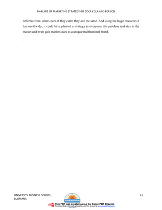 ANALYSIS OF MARKETING STRATEGY OF COCA COLA AND PEPSICO


      different from others even if they claim they are the same. And using the huge resources it
      has worldwide, it could have planned a strategy to overcome this problem and stay in the
      market and even gain market share as a unique multinational brand.

      .




UNIVERSITY BUSINESS SCHOOL,                                                                         41
LUDHIANA
 