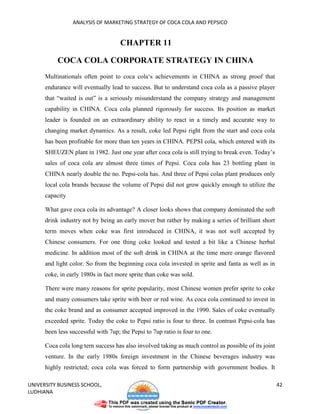 ANALYSIS OF MARKETING STRATEGY OF COCA COLA AND PEPSICO


                                     CHAPTER 11

           COCA COLA CORPORATE STRATEGY IN CHINA
      Multinationals often point to coca cola‘s achievements in CHINA as strong proof that
      endurance will eventually lead to success. But to understand coca cola as a passive player
      that “waited is out” is a seriously misunderstand the company strategy and management
      capability in CHINA. Coca cola planned rigorously for success. Its position as market
      leader is founded on an extraordinary ability to react in a timely and accurate way to
      changing market dynamics. As a result, coke led Pepsi right from the start and coca cola
      has been profitable for more than ten years in CHINA. PEPSI cola, which entered with its
      SHEUZEN plant in 1982. Just one year after coca cola is still trying to break even. Today’s
      sales of coca cola are almost three times of Pepsi. Coca cola has 23 bottling plant in
      CHINA nearly double the no. Pepsi-cola has. And three of Pepsi colas plant produces only
      local cola brands because the volume of Pepsi did not grow quickly enough to utilize the
      capacity

      What gave coca cola its advantage? A closer looks shows that company dominated the soft
      drink industry not by being an early mover but rather by making a series of brilliant short
      term moves when coke was first introduced in CHINA, it was not well accepted by
      Chinese consumers. For one thing coke looked and tested a bit like a Chinese herbal
      medicine. In addition most of the soft drink in CHINA at the time mere orange flavored
      and light color. So from the beginning coca cola invested in sprite and fanta as well as in
      coke, in early 1980s in fact more sprite than coke was sold.

      There were many reasons for sprite popularity, most Chinese women prefer sprite to coke
      and many consumers take sprite with beer or red wine. As coca cola continued to invest in
      the coke brand and as consumer accepted improved in the 1990. Sales of coke eventually
      exceeded sprite. Today the coke to Pepsi ratio is four to three. In contrast Pepsi-cola has
      been less successful with 7up; the Pepsi to 7up ratio is four to one.

      Coca cola long tern success has also involved taking as much control as possible of its joint
      venture. In the early 1980s foreign investment in the Chinese beverages industry was
      highly restricted; coca cola was forced to form partnership with government bodies. It

UNIVERSITY BUSINESS SCHOOL,                                                                           42
LUDHIANA
 