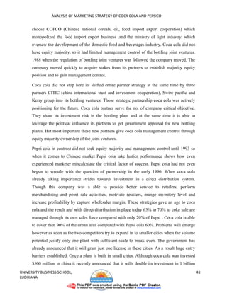ANALYSIS OF MARKETING STRATEGY OF COCA COLA AND PEPSICO


      choose COFCO (Chinese national cereals, oil, food import export corporation) which
      monopolized the food import export business .and the ministry of light industry, which
      oversaw the development of the domestic food and beverages industry. Coca cola did not
      have equity majority, so it had limited management control of the bottling joint ventures.
      1988 when the regulation of bottling joint ventures was followed the company moved. The
      company moved quickly to acquire stakes from its partners to establish majority equity
      position and to gain management control.

      Coca cola did not stop here its shifted entire partner strategy at the same time by three
      partners CITIC (china international trust and investment cooperation), Swire pacific and
      Kerry group into its bottling ventures. Those strategic partnership coca cola was actively
      positioning for the future. Coca cola partner serve the no. of company critical objective.
      They share its investment risk in the bottling plant and at the same time it is able to
      leverage the political influence its partners to get government approval for new bottling
      plants. But most important these new partners give coca cola management control through
      equity majority ownership of the joint ventures.

      Pepsi cola in contrast did not seek equity majority and management control until 1993 so
      when it comes to Chinese market Pepsi cola lake lustier performance shows how even
      experienced marketer miscalculate the critical factor of success. Pepsi cola had not even
      begun to wrestle with the question of partnership in the early 1990. When coca cola
      already taking importance strides towards investment in a direct distribution system.
      Though this company was a able to provide better service to retailers, perform
      merchandising and point sale activities, motivate retailers, mange inventory level and
      increase profitability by capture wholesaler margin. These strategies gave an age to coca
      cola and the result are/ with direct distribution in place today 65% to 70% to coke sale are
      managed through its own sales force compared with only 20% of Pepsi . Coca cola is able
      to cover then 90% of the urban area compared with Pepsi cola 60%. Problems will emerge
      however as soon as the two competitors try to expand in to smaller cities when the volume
      potential justify only one plant with sufficient scale to break even. The government has
      already announced that it will grant just one license in these cities. As a result huge entry
      barriers established. Once a plant is built in small cities. Although coca cola was invested
      $500 million in china it recently announced that it wills double its investment in 1 billion
UNIVERSITY BUSINESS SCHOOL,                                                                           43
LUDHIANA
 