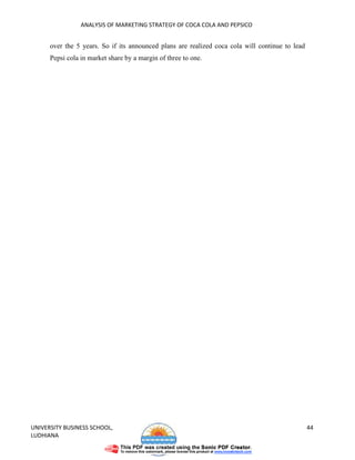 ANALYSIS OF MARKETING STRATEGY OF COCA COLA AND PEPSICO


      over the 5 years. So if its announced plans are realized coca cola will continue to lead
      Pepsi cola in market share by a margin of three to one.




UNIVERSITY BUSINESS SCHOOL,                                                                      44
LUDHIANA
 