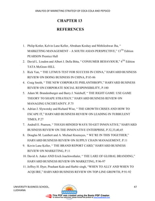 ANALYSIS OF MARKETING STRATEGY OF COCA COLA AND PEPSICO


                                 CHAPTER 13

                                 REFERENCES


       1. Philip Kotler, Kelvin Lane Keller, Abraham Koshay and Mithileshwar Jha, “
          MARKETING MANAGEMENT – A SOUTH ASIAN PERSPECTIVE,” 13TH Edition
          PEARSON Prentice Hall
       2. David L. Loudon and Albert J. Della Bitta, “ CONSUMER BEHAVIOUR,” 4TH Edition
          TATA McGraw-HILL
       3. Rick Yan, “ THE LITMUS TEST FOR SUCCESS IN CHINA,” HARVARD BUSINESS
          REVIEW ON DOING BUSINESS IN CHINA, P.83-86
       4. Craig Smith, “ THE NEW CORPORATE PHILANTHROPY,” HARVARD BUSINESS
          REVIEW ON CORPORATE SOCIAL RESPONSIBILITY, P.180
       5. Adam M. Brandenburger and Barry J. Nalebuff, “ THE RIGHT GAME: USE GAME
          THEORY TO SHAPE STRATEGY,” HARVARD BUSINESS REVIEW ON
          MANAGING UNCERTAINTY, P.75
       6. Adrian J. Slywotzky and Richard Wise, “ THE GROWTH CRISES AND HOW TO
          ESCAPE IT,” HARVARD BUSINESS REVIEW ON LEADING IN TURBULENT
          TIMES, P.27
       7. Andrall E. Pearson, “ TOUGH-MINDED WAYS TO GET INNOVATIVE,” HARVARD
          BUSINESS REVIEW ON THE INNOVATIVE ENTERPRISE, P.32,33,40,45
       8. Douglas M. Lambert and A. Michael Knenuyes, “ WE’RE IN THIS TOGETHER,”
          HARVARD BUSINESS REVIEW ON SUPPLY CHAIN MANAGEMENT, P.11
       9. Kevin Lane Keller, “ THE BRAND REPORT CARD,” HARVARD BUSINESS
          REVIEW ON MARKETING, P.11
       10. David A. Aaker AND Erich Joachiwsthaler, “ THE LARE OF GLOBAL BRANDING,”
          HARVARD BUSINESS REVIEW ON MARKETING, P.96-97
       11. Jeffrey H. Dyer, Prashant Kale and Harbir singh, “WHEN TO ALLY AND WHEN TO
          ACQUIRE,” HARVARD BUSINESS REVIEW ON TOP-LINE GROWTH, P.91-92



UNIVERSITY BUSINESS SCHOOL,                                                             47
LUDHIANA
 