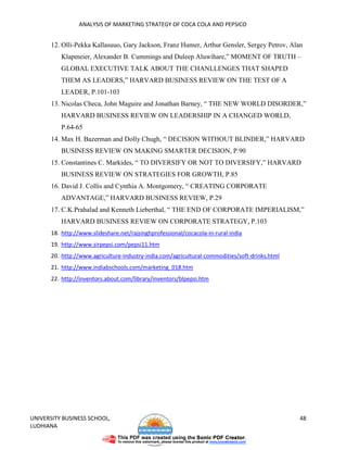 ANALYSIS OF MARKETING STRATEGY OF COCA COLA AND PEPSICO


       12. Olli-Pekka Kallasuuo, Gary Jackson, Franz Humer, Arthur Gensler, Sergey Petrov, Alan
          Klapmeier, Alexander B. Cummings and Duleep Aluwihare,” MOMENT OF TRUTH –
          GLOBAL EXECUTIVE TALK ABOUT THE CHANLLENGES THAT SHAPED
          THEM AS LEADERS,” HARVARD BUSINESS REVIEW ON THE TEST OF A
          LEADER, P.101-103
       13. Nicolas Checa, John Maguire and Jonathan Barney, “ THE NEW WORLD DISORDER,”
          HARVARD BUSINESS REVIEW ON LEADERSHIP IN A CHANGED WORLD,
          P.64-65
       14. Max H. Bazerman and Dolly Chugh, “ DECISION WITHOUT BLINDER,” HARVARD
          BUSINESS REVIEW ON MAKING SMARTER DECISION, P.90
       15. Constantines C. Markides, “ TO DIVERSIFY OR NOT TO DIVERSIFY,” HARVARD
          BUSINESS REVIEW ON STRATEGIES FOR GROWTH, P.85
       16. David J. Collis and Cynthia A. Montgomery, “ CREATING CORPORATE
          ADVANTAGE,” HARVARD BUSINESS REVIEW, P.29
       17. C.K.Prahalad and Kenneth Lieberthal, “ THE END OF CORPORATE IMPERIALISM,”
          HARVARD BUSINESS REVIEW ON CORPORATE STRATEGY, P.103
       18. http://www.slideshare.net/rajsinghprofessional/cocacola-in-rural-india
       19. http://www.sirpepsi.com/pepsi11.htm
       20. http://www.agriculture-industry-india.com/agricultural-commodities/soft-drinks.html
       21. http://www.indiabschools.com/marketing_018.htm
       22. http://inventors.about.com/library/inventors/blpepsi.htm




UNIVERSITY BUSINESS SCHOOL,                                                                      48
LUDHIANA
 