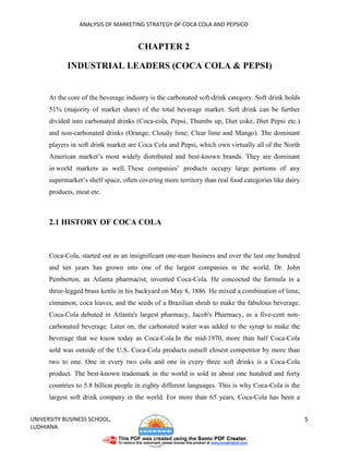 ANALYSIS OF MARKETING STRATEGY OF COCA COLA AND PEPSICO


                                      CHAPTER 2

            INDUSTRIAL LEADERS (COCA COLA & PEPSI)


      At the core of the beverage industry is the carbonated soft-drink category. Soft drink holds
      51% (majority of market share) of the total beverage market. Soft drink can be further
      divided into carbonated drinks (Coca-cola, Pepsi, Thumbs up, Diet coke, Diet Pepsi etc.)
      and non-carbonated drinks (Orange, Cloudy lime, Clear lime and Mango). The dominant
      players in soft drink market are Coca Cola and Pepsi, which own virtually all of the North
      American market’s most widely distributed and best-known brands. They are dominant
      in world markets as well. These companies’ products occupy large portions of any
      supermarket’s shelf space, often covering more territory than real food categories like dairy
      products, meat etc.



      2.1 HISTORY OF COCA COLA



      Coca-Cola, started out as an insignificant one-man business and over the last one hundred
      and ten years has grown into one of the largest companies in the world. Dr. John
      Pemberton, an Atlanta pharmacist, invented Coca-Cola. He concocted the formula in a
      three-legged brass kettle in his backyard on May 8, 1886. He mixed a combination of lime,
      cinnamon, coca leaves, and the seeds of a Brazilian shrub to make the fabulous beverage.
      Coca-Cola debuted in Atlanta's largest pharmacy, Jacob's Pharmacy, as a five-cent non-
      carbonated beverage. Later on, the carbonated water was added to the syrup to make the
      beverage that we know today as Coca-Cola.In the mid-1970, more than half Coca-Cola
      sold was outside of the U.S. Coca-Cola products outsell closest competitor by more than
      two to one. One in every two cola and one in every three soft drinks is a Coca-Cola
      product. The best-known trademark in the world is sold in about one hundred and forty
      countries to 5.8 billion people in eighty different languages. This is why Coca-Cola is the
      largest soft drink company in the world. For more than 65 years, Coca-Cola has been a


UNIVERSITY BUSINESS SCHOOL,                                                                           5
LUDHIANA
 