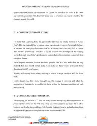 ANALYSIS OF MARKETING STRATEGY OF COCA COLA AND PEPSICO


      sponsor of the Olympics.Advertisements for Coca Cola started on the radio in the 1930s
      and on the television in 1950. Currently Coca-Cola is advertised on over five hundred TV
      channels around the world.




      2.1.1 COKE’S CORPORATE VISION



      For more than a century, Coke has consistently delivered the simple promise of “Coca-
      Cola”. This has enabled Coke to sustain a long track record of growth. Amidst all the years
      of success, the most pivotal moments in Coke’s history came when they had to change
      their business dramatically. They had to do this to meet new challenges of the evolving
      world. But each time, Coke’s predecessors sustained growth momentum because of three
      consistent factors:

      The Company remained focus on the basic promise of Coca-Cola, which has not only
      endured, but also indeed carried Coke. Coca-Cola has been Coke’s consistent theme
      throughout the 115-year history.

      Working with strong ideals, always striving to behave in ways consistent with the brand
      itself.

      Coke’s leaders had the vision, foresight and the courage to innovate and adapt the
      mechanics of business to be enabled to thrive within the business conditions of each
      particular day.



      2.1.2 COKE’S OUSTER FROM INDIA

      The company left India in 1977 after the newly elected Janaty Party Government came to
      power at the Centre for the first time. They asked the company to divest 60 % of its
      business and divulge its secret Coca-Cola formula. Coke preferred to quit rather than dilute
      its equity to 40 per cent in compliance with the provisions of FERA.


UNIVERSITY BUSINESS SCHOOL,                                                                          6
LUDHIANA
 