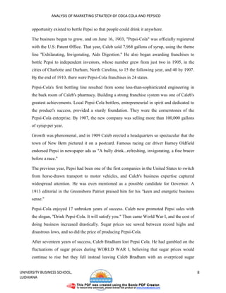 ANALYSIS OF MARKETING STRATEGY OF COCA COLA AND PEPSICO


      opportunity existed to bottle Pepsi so that people could drink it anywhere.

      The business began to grow, and on June 16, 1903, "Pepsi-Cola" was officially registered
      with the U.S. Patent Office. That year, Caleb sold 7,968 gallons of syrup, using the theme
      line "Exhilarating, Invigorating, Aids Digestion." He also began awarding franchises to
      bottle Pepsi to independent investors, whose number grew from just two in 1905, in the
      cities of Charlotte and Durham, North Carolina, to 15 the following year, and 40 by 1907.
      By the end of 1910, there were Pepsi-Cola franchises in 24 states.

      Pepsi-Cola's first bottling line resulted from some less-than-sophisticated engineering in
      the back room of Caleb's pharmacy. Building a strong franchise system was one of Caleb's
      greatest achievements. Local Pepsi-Cola bottlers, entrepreneurial in spirit and dedicated to
      the product's success, provided a sturdy foundation. They were the cornerstones of the
      Pepsi-Cola enterprise. By 1907, the new company was selling more than 100,000 gallons
      of syrup per year.

      Growth was phenomenal, and in 1909 Caleb erected a headquarters so spectacular that the
      town of New Bern pictured it on a postcard. Famous racing car driver Barney Oldfield
      endorsed Pepsi in newspaper ads as "A bully drink...refreshing, invigorating, a fine bracer
      before a race."

      The previous year, Pepsi had been one of the first companies in the United States to switch
      from horse-drawn transport to motor vehicles, and Caleb's business expertise captured
      widespread attention. He was even mentioned as a possible candidate for Governor. A
      1913 editorial in the Greensboro Patriot praised him for his "keen and energetic business
      sense."

      Pepsi-Cola enjoyed 17 unbroken years of success. Caleb now promoted Pepsi sales with
      the slogan, "Drink Pepsi-Cola. It will satisfy you." Then came World War I, and the cost of
      doing business increased drastically. Sugar prices see sawed between record highs and
      disastrous lows, and so did the price of producing Pepsi-Cola.

      After seventeen years of success, Caleb Bradham lost Pepsi Cola. He had gambled on the
      fluctuations of sugar prices during WORLD WAR I, believing that sugar prices would
      continue to rise but they fell instead leaving Caleb Bradham with an overpriced sugar


UNIVERSITY BUSINESS SCHOOL,                                                                          8
LUDHIANA
 