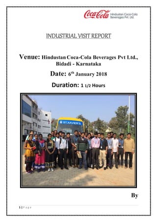 1 | P a g e
INDUSTRIAL VISIT REPORT
Venue: HindustanCoca-Cola Beverages Pvt Ltd.,
Bidadi - Karnataka
Date: 6th
January 2018
Duration: 1 1/2 Hours
By
 