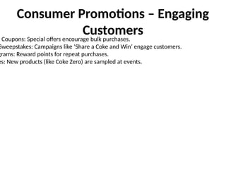 Consumer Promotions – Engaging
Customers
& Coupons: Special offers encourage bulk purchases.
Sweepstakes: Campaigns like ‘Share a Coke and Win’ engage customers.
grams: Reward points for repeat purchases.
es: New products (like Coke Zero) are sampled at events.
 