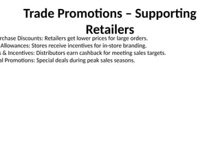 Trade Promotions – Supporting
Retailers
rchase Discounts: Retailers get lower prices for large orders.
Allowances: Stores receive incentives for in-store branding.
s & Incentives: Distributors earn cashback for meeting sales targets.
al Promotions: Special deals during peak sales seasons.
 