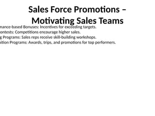 Sales Force Promotions –
Motivating Sales Teams
mance-based Bonuses: Incentives for exceeding targets.
Contests: Competitions encourage higher sales.
g Programs: Sales reps receive skill-building workshops.
nition Programs: Awards, trips, and promotions for top performers.
 
