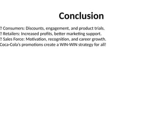 Conclusion
✅ Consumers: Discounts, engagement, and product trials.
✅ Retailers: Increased profits, better marketing support.
✅ Sales Force: Motivation, recognition, and career growth.
Coca-Cola’s promotions create a WIN-WIN strategy for all!
 