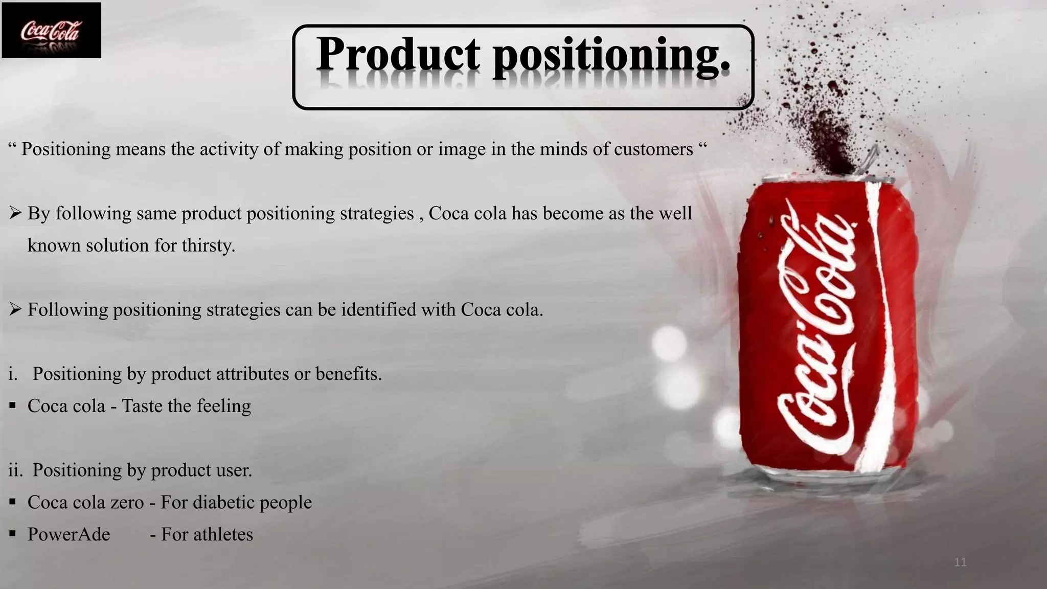 “ Positioning means the activity of making position or image in the minds of customers “
 By following same product positioning strategies , Coca cola has become as the well
known solution for thirsty.
 Following positioning strategies can be identified with Coca cola.
i. Positioning by product attributes or benefits.
 Coca cola - Taste the feeling
ii. Positioning by product user.
 Coca cola zero - For diabetic people
 PowerAde - For athletes
11
 