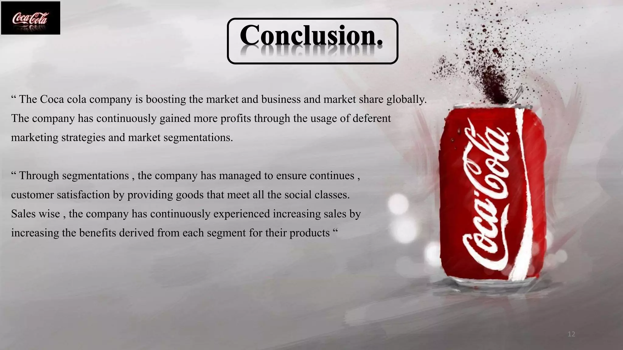 “ The Coca cola company is boosting the market and business and market share globally.
The company has continuously gained more profits through the usage of deferent
marketing strategies and market segmentations.
“ Through segmentations , the company has managed to ensure continues ,
customer satisfaction by providing goods that meet all the social classes.
Sales wise , the company has continuously experienced increasing sales by
increasing the benefits derived from each segment for their products “
12
 