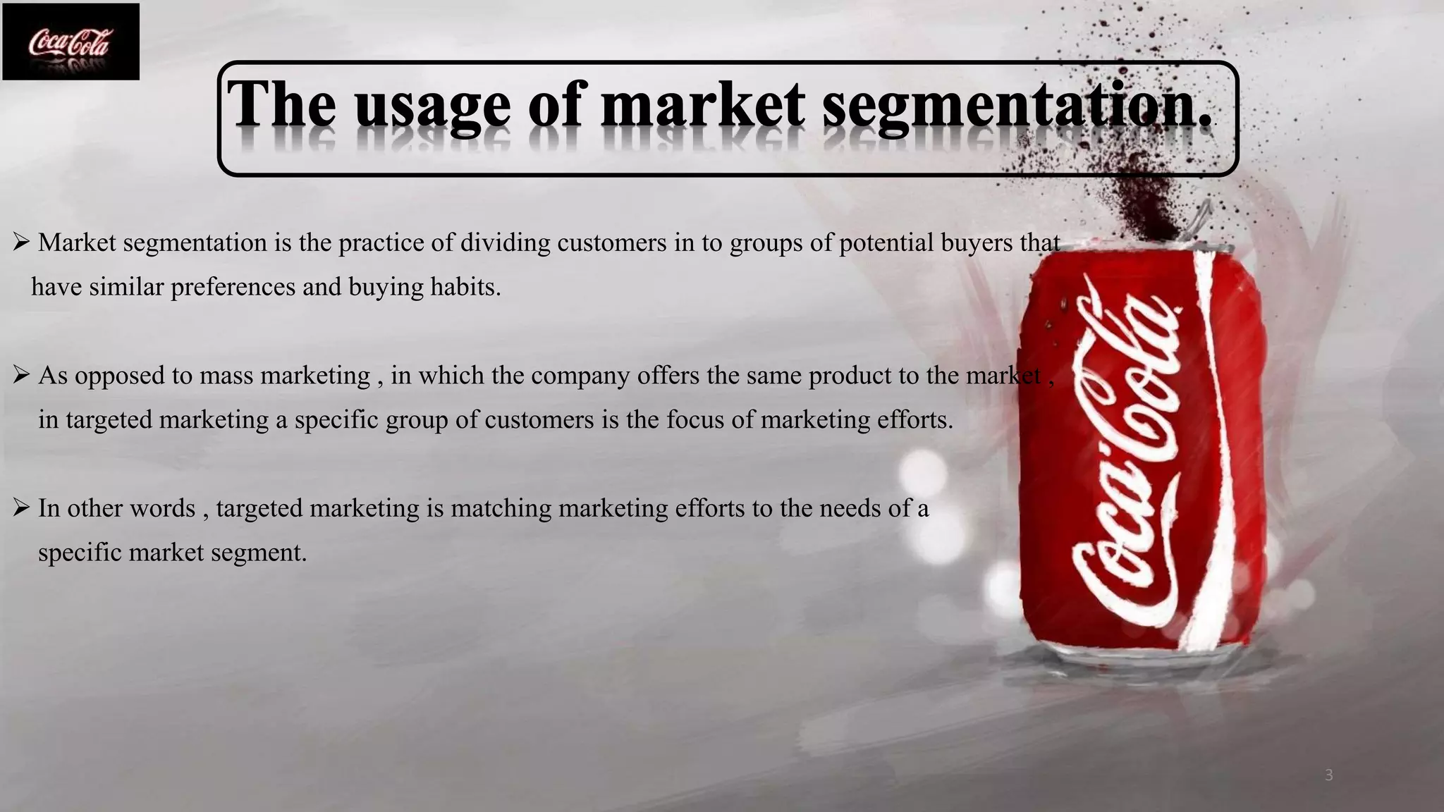 .
 Market segmentation is the practice of dividing customers in to groups of potential buyers that
have similar preferences and buying habits.
 As opposed to mass marketing , in which the company offers the same product to the market ,
in targeted marketing a specific group of customers is the focus of marketing efforts.
 In other words , targeted marketing is matching marketing efforts to the needs of a
specific market segment.
3
 