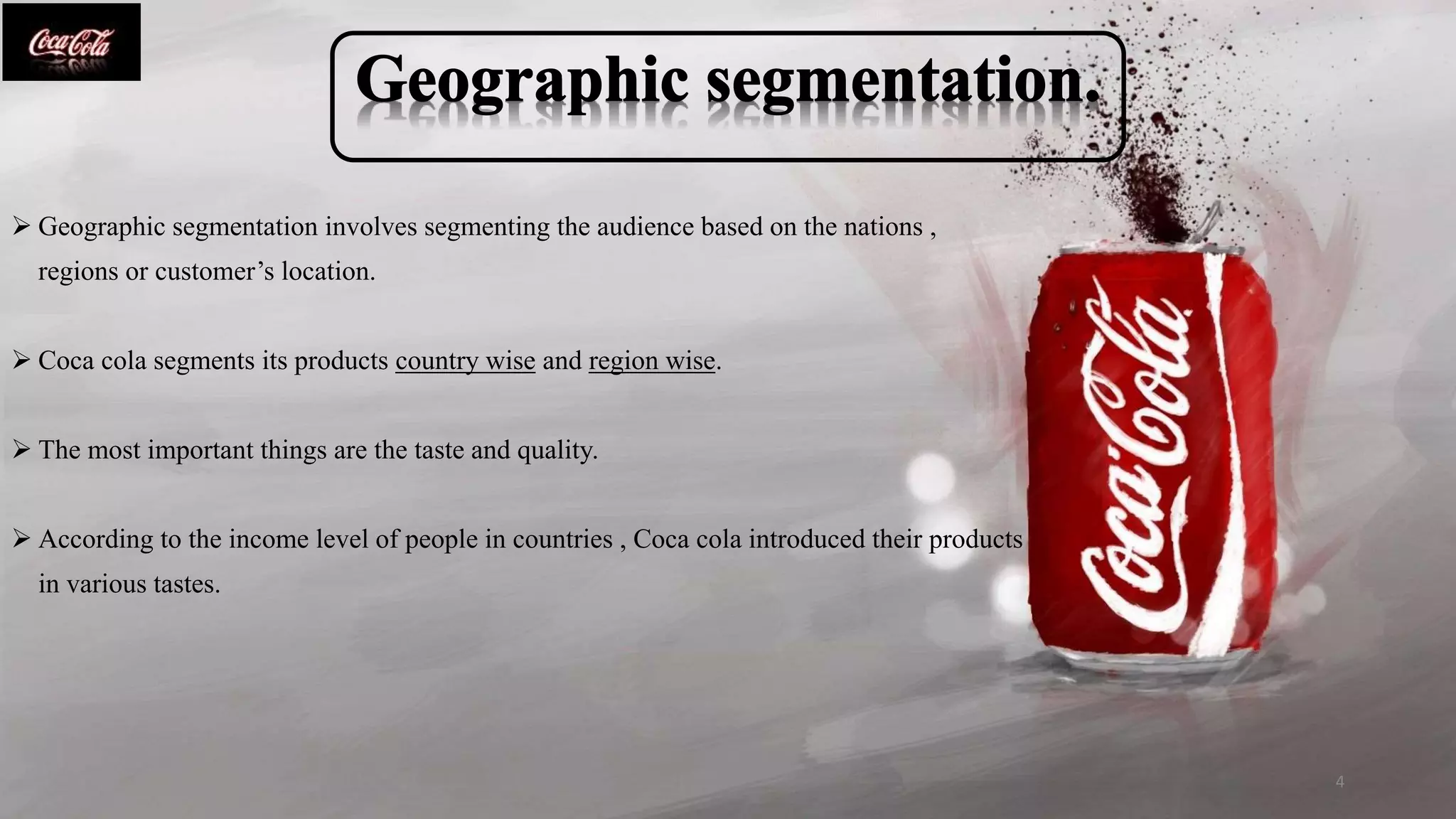  Geographic segmentation involves segmenting the audience based on the nations ,
regions or customer’s location.
 Coca cola segments its products country wise and region wise.
 The most important things are the taste and quality.
 According to the income level of people in countries , Coca cola introduced their products
in various tastes.
4
 