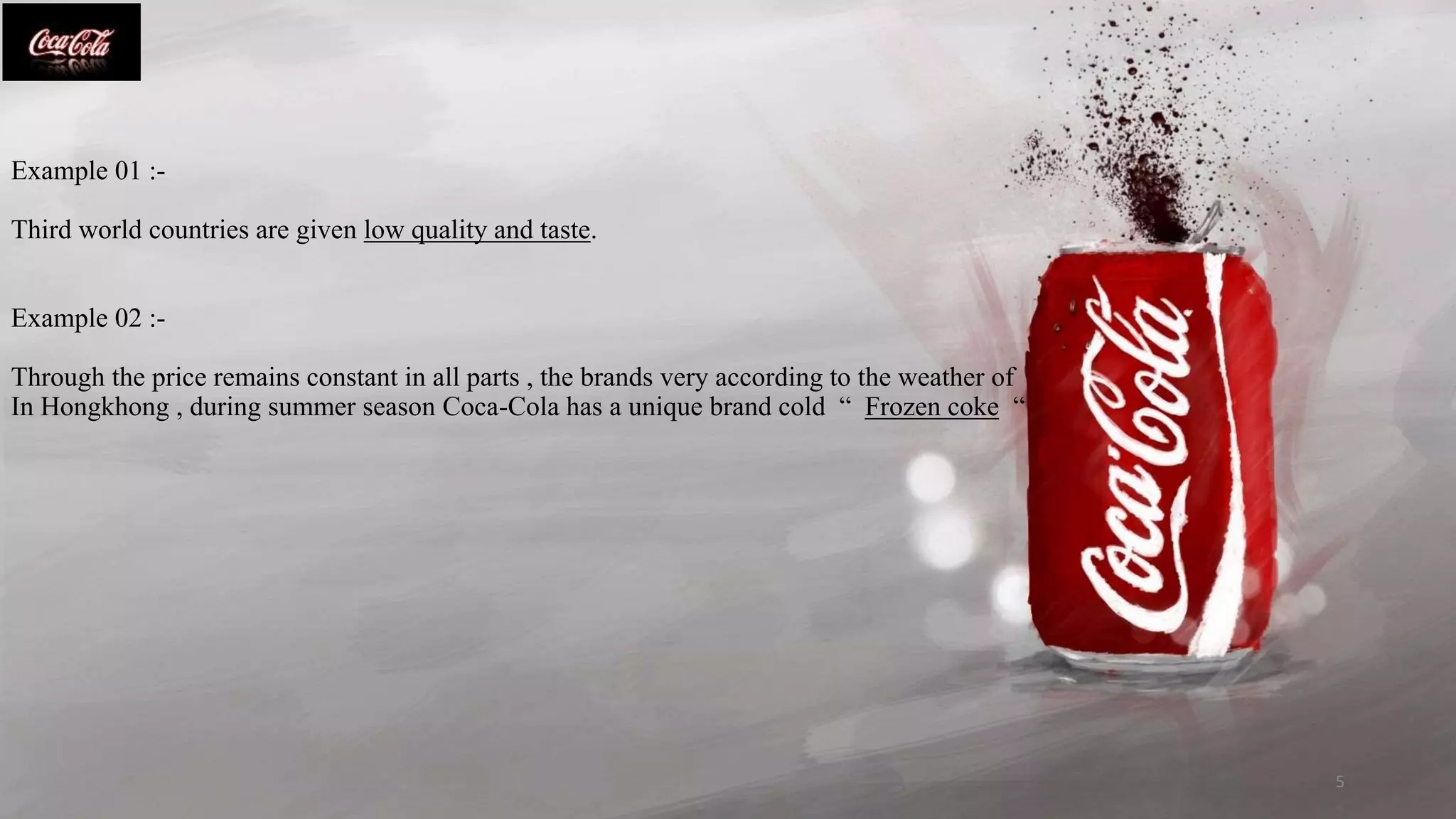 Example 01 :-
Third world countries are given low quality and taste.
Example 02 :-
Through the price remains constant in all parts , the brands very according to the weather of
In Hongkhong , during summer season Coca-Cola has a unique brand cold “ Frozen coke “
5
 