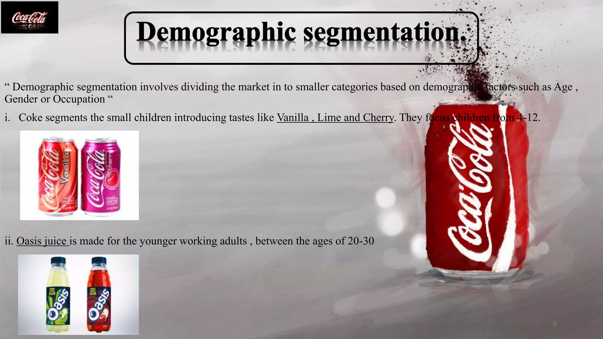 “ Demographic segmentation involves dividing the market in to smaller categories based on demographic factors such as Age ,
Gender or Occupation “
i. Coke segments the small children introducing tastes like Vanilla , Lime and Cherry. They focus children from 4-12.
ii. Oasis juice is made for the younger working adults , between the ages of 20-30
6
 