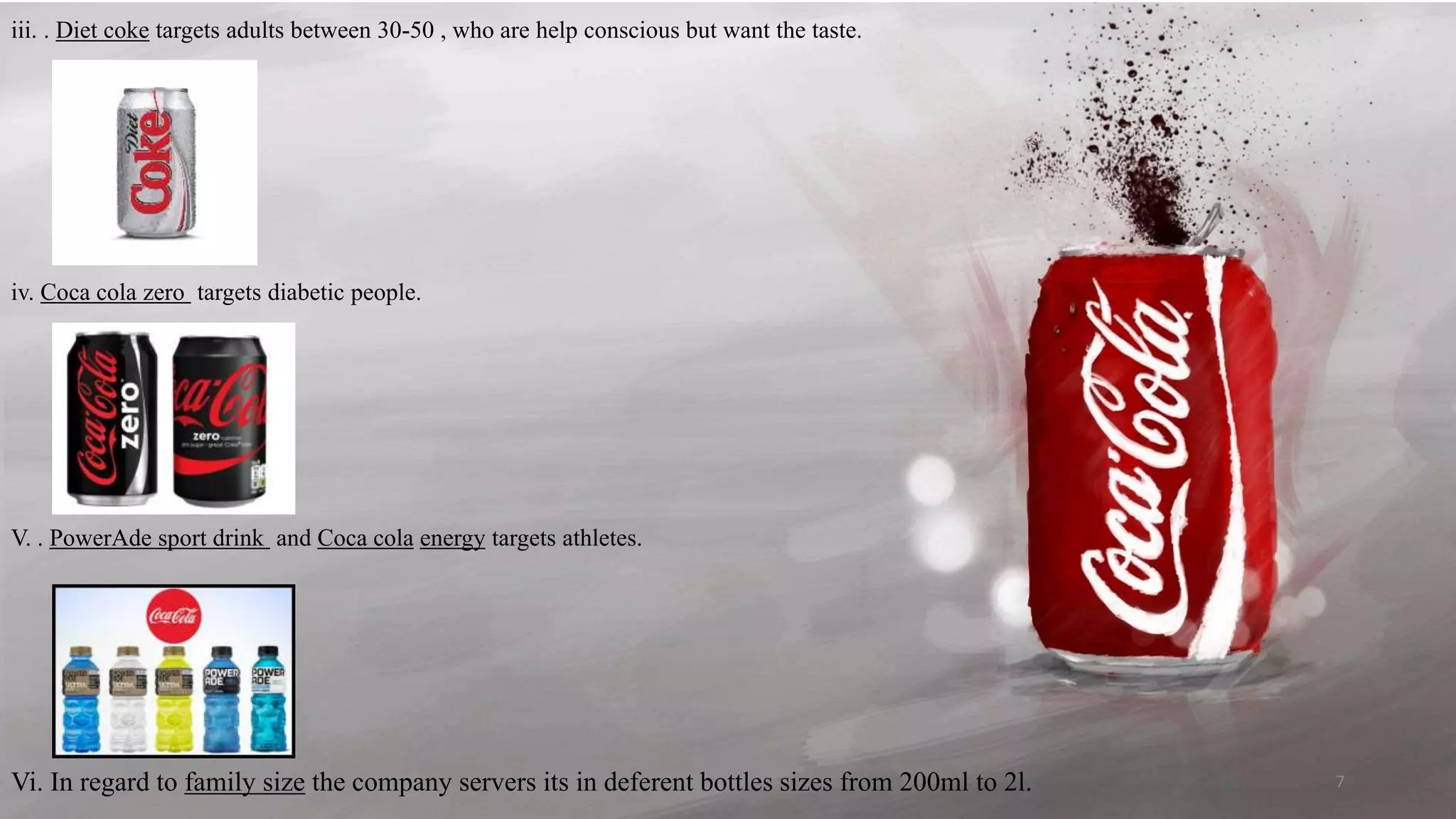 iii. . Diet coke targets adults between 30-50 , who are help conscious but want the taste.
iv. Coca cola zero targets diabetic people.
V. . PowerAde sport drink and Coca cola energy targets athletes.
Vi. In regard to family size the company servers its in deferent bottles sizes from 200ml to 2l. 7
 