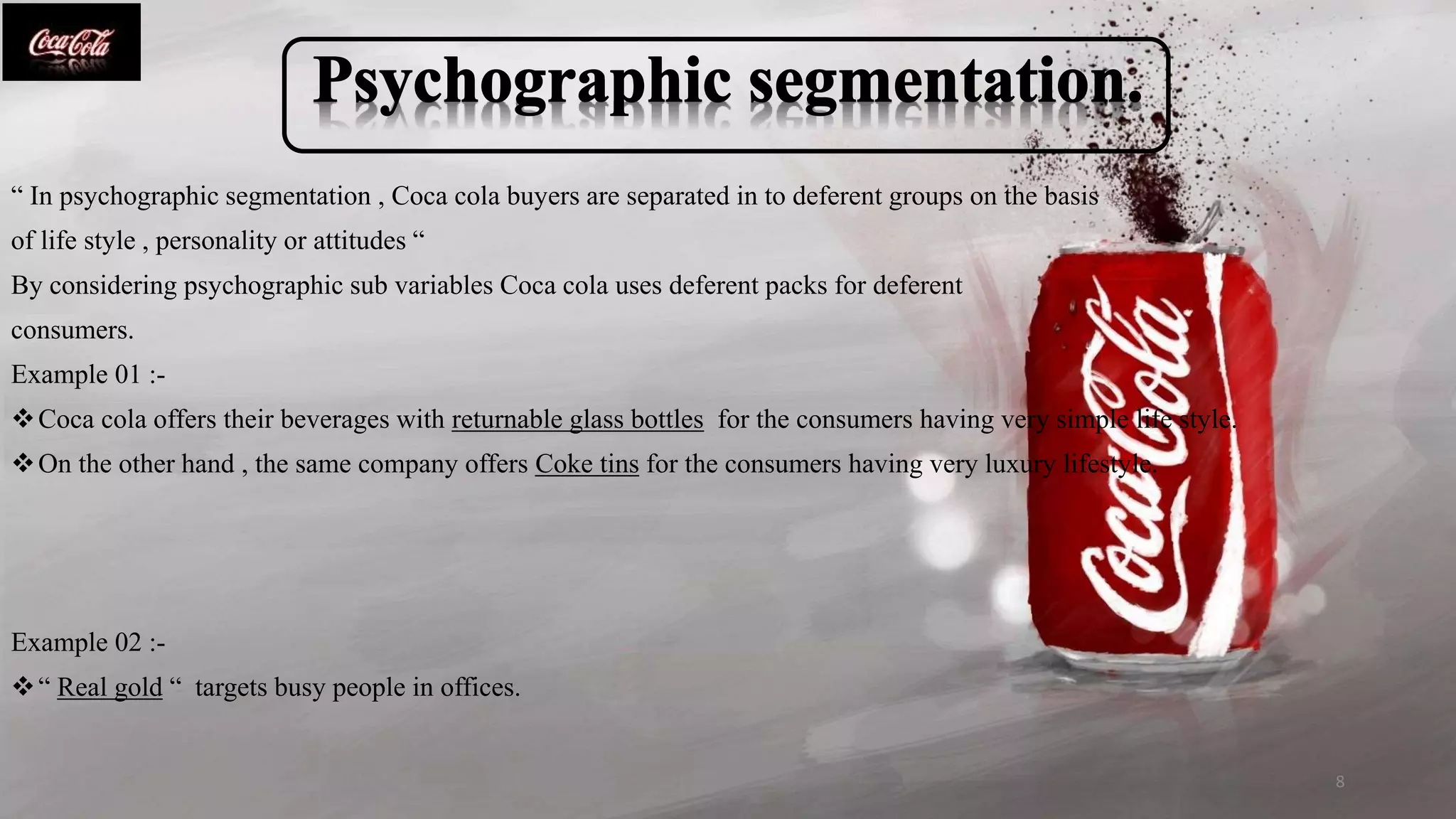 “ In psychographic segmentation , Coca cola buyers are separated in to deferent groups on the basis
of life style , personality or attitudes “
By considering psychographic sub variables Coca cola uses deferent packs for deferent
consumers.
Example 01 :-
Coca cola offers their beverages with returnable glass bottles for the consumers having very simple life style.
On the other hand , the same company offers Coke tins for the consumers having very luxury lifestyle.
Example 02 :-
“ Real gold “ targets busy people in offices.
8
 