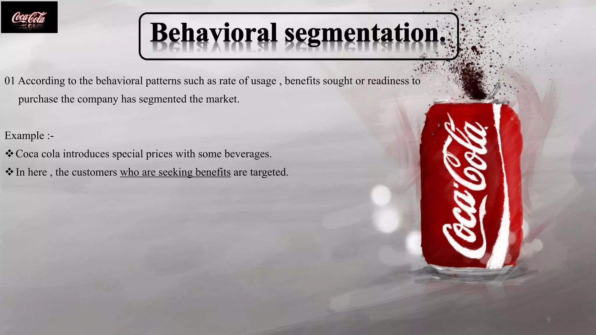 01 According to the behavioral patterns such as rate of usage , benefits sought or readiness to
purchase the company has segmented the market.
Example :-
Coca cola introduces special prices with some beverages.
In here , the customers who are seeking benefits are targeted.
9
 