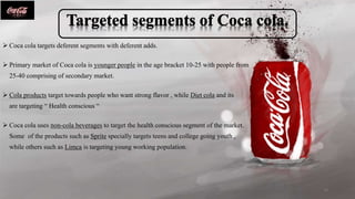 Coca cola targets deferent segments with deferent adds.
 Primary market of Coca cola is younger people in the age bracket 10-25 with people from
25-40 comprising of secondary market.
 Cola products target towards people who want strong flavor , while Diet cola and its
are targeting “ Health conscious “
 Coca cola uses non-cola beverages to target the health conscious segment of the market.
Some of the products such as Sprite specially targets teens and college going youth ,
while others such as Limca is targeting young working population.
10
 