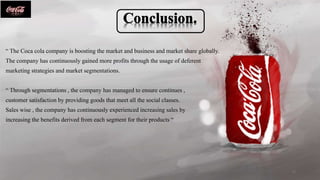 “ The Coca cola company is boosting the market and business and market share globally.
The company has continuously gained more profits through the usage of deferent
marketing strategies and market segmentations.
“ Through segmentations , the company has managed to ensure continues ,
customer satisfaction by providing goods that meet all the social classes.
Sales wise , the company has continuously experienced increasing sales by
increasing the benefits derived from each segment for their products “
12
 