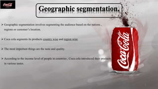  Geographic segmentation involves segmenting the audience based on the nations ,
regions or customer’s location.
 Coca cola segments its products country wise and region wise.
 The most important things are the taste and quality.
 According to the income level of people in countries , Coca cola introduced their products
in various tastes.
4
 