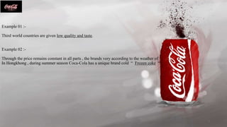 Example 01 :-
Third world countries are given low quality and taste.
Example 02 :-
Through the price remains constant in all parts , the brands very according to the weather of
In Hongkhong , during summer season Coca-Cola has a unique brand cold “ Frozen coke “
5
 