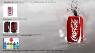 iii. . Diet coke targets adults between 30-50 , who are help conscious but want the taste.
iv. Coca cola zero targets diabetic people.
V. . PowerAde sport drink and Coca cola energy targets athletes.
Vi. In regard to family size the company servers its in deferent bottles sizes from 200ml to 2l. 7
 