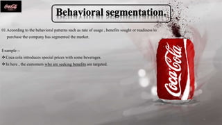 01 According to the behavioral patterns such as rate of usage , benefits sought or readiness to
purchase the company has segmented the market.
Example :-
Coca cola introduces special prices with some beverages.
In here , the customers who are seeking benefits are targeted.
9
 
