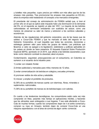 10
y botellas más pequeñas, cuyos precios por mililitro son más altos que los de los
envases más grandes. Tras promocionar los envases más pequeños en EE.UU.,
ahora la empresa está trasladando el concepto a los mercados emergentes.
El presidente del consejo de administración de FEMSA señaló que, si bien el
primer año en el que se aplicó este impuesto hubo una disminución en la demanda
del 5%, en el siguiente se registró un alza del 16%*. La mayoría de las bebidas
carbonatadas se terminarán endulzando con sustitutos de azúcar, como una
manera de preservar su valor de marca y sobrevivir a los cambios culturales y
económicos.
Además de las regulaciones del gobierno corporativo, una de las bases que da
solidez a Coca-Cola FEMSA y que ha marcado el éxito del negocio en su
Gobierno Corporativo, el cual respalda que todas las acciones, decisiones y
estrategia generen valor para todos los grupos de interés. Las prácticas que
llevamos a cabo se apegan a la legislación, estándares y políticas aplicables en
los países en donde se hace presencia. El Impuesto Especial Sobre Producción
Especial (IEPS), aprobado en el 2014, que afecta a las bebidas azucaradas y que
tenía como intención combatir la obesidad, elevó el precio.
Contaminación, seguridad, preocupaciones por el consumismo, en Colombia se
sumaron a un acuerdo de la industria para:
1) contar con rotulado frontal.
2) limitar publicidad y mercadeo para niños menores de 12 años.
3) evitar comercialización de bebidas en colegios y escuelas primarias.
4) promover estilos de vida activa y saludable.
5) innovar y ampliar el portafolio de productos.
6) 36% de su portafolio de marcas cuenta con vitaminas, fibras, minerales o
suplementos nutricionales.
7) 36% de su portafolio de marcas es de bebidas bajas o sin calorías.
En cuanto a las tendencias tecnológicas, los consumidores están cada vez más
comprando en línea, pasando más tiempo en aplicaciones móviles, y haciendo
que los alimentos sean entregados a sus hogares. Y eso está afectando a Coca-
Cola de muchas formas; cuando los compradores dejan de ir al centro comercial y
compran su ropa en Amazon, también dejan de comprar Coca-Cola en una
máquina expendedora o en el área de comida de algún centro comercial.
 