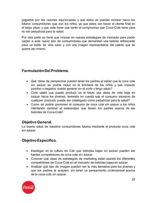 22
juzgados por las razones equivocadas y que estos se puedan mostrar hacia los
futuros consumidores que son los niños, ya que estos van hacer el cliente final en
el largo plazo y que este tiene que sentir el compromiso que Coca-Cola tiene para
no ser perjudicial para la salud.
Por otra parte se tiene que innovar en nuevas estrategias de mercado para poder
captar a este nuevo tipo de consumidores que demandan una bebida refrescante
para un estilo de vida sano y con una imagen representativa del caleño que se
quiere así mismo.
FormulaciónDel Problema.
 Qué clase de perspectiva pueden tener los padres al saber que la coca cola
sin azúcar se podría incluir en la lonchera de los niños y que impacto
positivo o negativo puede generar en el corto y largo plazo?
 Cree usted que puede producir en el futuro una clase de vida baja en
azúcar hacia los jóvenes, teniendo en cuenta que el consumo excesivo de
cualquier producto puede ser catalogado como perjudicial para la salud?
 Como se podría promover el consumo de coca cola sin azúcar a los niños
intentando cambiar el estereotipo que tienen los padres acerca de las
bebidas de Coca-Cola?
Objetivo General.
La buena salud de nuestros consumidores futuros mediante el producto coca cola
sin azúcar
Objetivo Específico.
 Investigar en la cultura de Cali que bebidas bajas en azúcar pueden ser
fuertes competidores de coca cola sin azúcar.
 Conocer qué clase de estrategias de marketing están usando los diferentes
competidores de Coca-Cola en el mercado de bebidas bajas en azúcar.
 Analizar qué tipo de imagen pueden ser la más llamativa para los jóvenes y
que los padres la acepten, sin tener un pensamiento controversial acerca
de la coca cola sin azúcar.
 