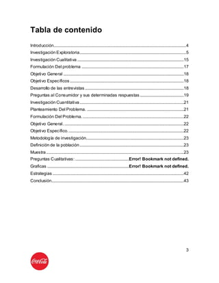 3
Tabla de contenido
Introducción...........................................................................................................................4
Investigación Exploratoria...................................................................................................5
Investigación Cualitativa ...................................................................................................15
Formulación Del problema ...............................................................................................17
Objetivo General ................................................................................................................18
Objetivo Específicos..........................................................................................................18
Desarrollo de las entrevistas ............................................................................................18
Preguntas al Consumidor y sus determinadas respuestas.........................................19
Investigación Cuantitativa.................................................................................................21
Planteamiento Del Problema. ..........................................................................................21
Formulación Del Problema...............................................................................................22
Objetivo General. ...............................................................................................................22
Objetivo Específico............................................................................................................22
Metodología de investigación...........................................................................................23
Definición de la población.................................................................................................23
Muestra................................................................................................................................23
Preguntas Cualitativas: ..................................................Error! Bookmark not defined.
Graficas ............................................................................Error! Bookmark not defined.
Estrategias ..........................................................................................................................42
Conclusión...........................................................................................................................43
 