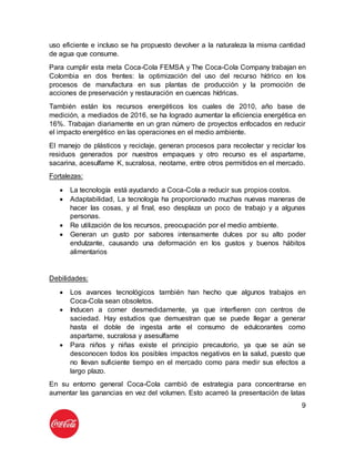 9
uso eficiente e incluso se ha propuesto devolver a la naturaleza la misma cantidad
de agua que consume.
Para cumplir esta meta Coca-Cola FEMSA y The Coca-Cola Company trabajan en
Colombia en dos frentes: la optimización del uso del recurso hídrico en los
procesos de manufactura en sus plantas de producción y la promoción de
acciones de preservación y restauración en cuencas hídricas.
También están los recursos energéticos los cuales de 2010, año base de
medición, a mediados de 2016, se ha logrado aumentar la eficiencia energética en
16%. Trabajan diariamente en un gran número de proyectos enfocados en reducir
el impacto energético en las operaciones en el medio ambiente.
El manejo de plásticos y reciclaje, generan procesos para recolectar y reciclar los
residuos generados por nuestros empaques y otro recurso es el aspartame,
sacarina, acesulfame K, sucralosa, neotame, entre otros permitidos en el mercado.
Fortalezas:
 La tecnología está ayudando a Coca-Cola a reducir sus propios costos.
 Adaptabilidad, La tecnología ha proporcionado muchas nuevas maneras de
hacer las cosas, y al final, eso desplaza un poco de trabajo y a algunas
personas.
 Re utilización de los recursos, preocupación por el medio ambiente.
 Generan un gusto por sabores intensamente dulces por su alto poder
endulzante, causando una deformación en los gustos y buenos hábitos
alimentarios
Debilidades:
 Los avances tecnológicos también han hecho que algunos trabajos en
Coca-Cola sean obsoletos.
 Inducen a comer desmedidamente, ya que interfieren con centros de
saciedad. Hay estudios que demuestran que se puede llegar a generar
hasta el doble de ingesta ante el consumo de edulcorantes como
aspartame, sucralosa y asesulfame
 Para niños y niñas existe el principio precautorio, ya que se aún se
desconocen todos los posibles impactos negativos en la salud, puesto que
no llevan suficiente tiempo en el mercado como para medir sus efectos a
largo plazo.
En su entorno general Coca-Cola cambió de estrategia para concentrarse en
aumentar las ganancias en vez del volumen. Esto acarreó la presentación de latas
 