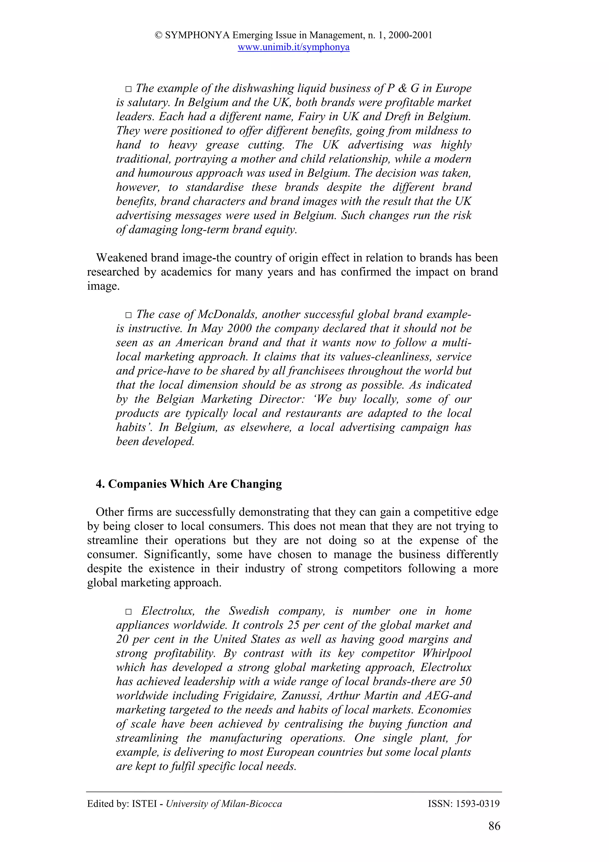 © SYMPHONYA Emerging Issue in Management, n. 1, 2000-2001
                            www.unimib.it/symphonya



        □ The example of the dishwashing liquid business of P & G in Europe
      is salutary. In Belgium and the UK, both brands were profitable market
      leaders. Each had a different name, Fairy in UK and Dreft in Belgium.
      They were positioned to offer different benefits, going from mildness to
      hand to heavy grease cutting. The UK advertising was highly
      traditional, portraying a mother and child relationship, while a modern
      and humourous approach was used in Belgium. The decision was taken,
      however, to standardise these brands despite the different brand
      benefits, brand characters and brand images with the result that the UK
      advertising messages were used in Belgium. Such changes run the risk
      of damaging long-term brand equity.

  Weakened brand image-the country of origin effect in relation to brands has been
researched by academics for many years and has confirmed the impact on brand
image.

        □ The case of McDonalds, another successful global brand example-
      is instructive. In May 2000 the company declared that it should not be
      seen as an American brand and that it wants now to follow a multi-
      local marketing approach. It claims that its values-cleanliness, service
      and price-have to be shared by all franchisees throughout the world but
      that the local dimension should be as strong as possible. As indicated
      by the Belgian Marketing Director: ‘We buy locally, some of our
      products are typically local and restaurants are adapted to the local
      habits’. In Belgium, as elsewhere, a local advertising campaign has
      been developed.


  4. Companies Which Are Changing

  Other firms are successfully demonstrating that they can gain a competitive edge
by being closer to local consumers. This does not mean that they are not trying to
streamline their operations but they are not doing so at the expense of the
consumer. Significantly, some have chosen to manage the business differently
despite the existence in their industry of strong competitors following a more
global marketing approach.

        □ Electrolux, the Swedish company, is number one in home
      appliances worldwide. It controls 25 per cent of the global market and
      20 per cent in the United States as well as having good margins and
      strong profitability. By contrast with its key competitor Whirlpool
      which has developed a strong global marketing approach, Electrolux
      has achieved leadership with a wide range of local brands-there are 50
      worldwide including Frigidaire, Zanussi, Arthur Martin and AEG-and
      marketing targeted to the needs and habits of local markets. Economies
      of scale have been achieved by centralising the buying function and
      streamlining the manufacturing operations. One single plant, for
      example, is delivering to most European countries but some local plants
      are kept to fulfil specific local needs.


Edited by: ISTEI - University of Milan-Bicocca                         ISSN: 1593-0319

                                                                                   86
 