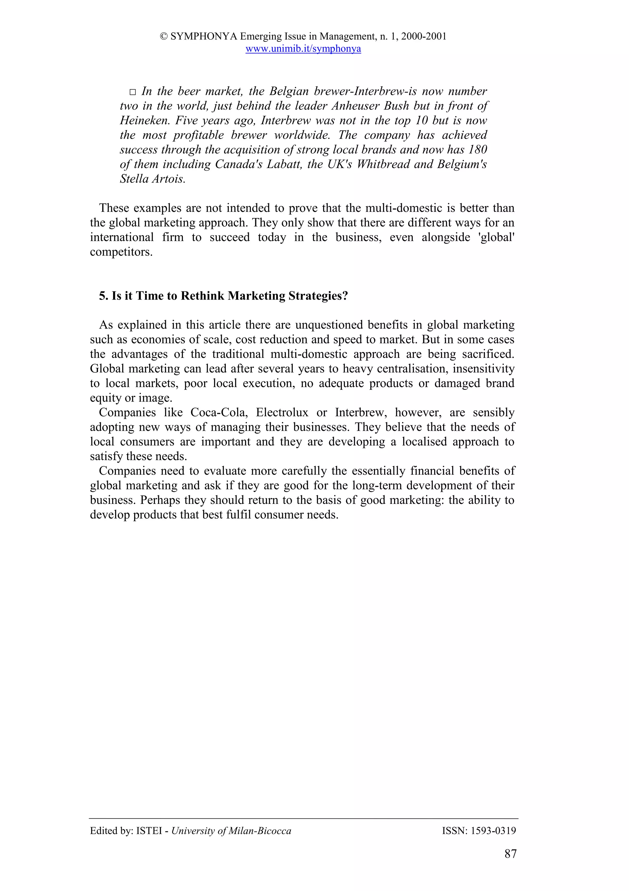 © SYMPHONYA Emerging Issue in Management, n. 1, 2000-2001
                            www.unimib.it/symphonya



        □ In the beer market, the Belgian brewer-Interbrew-is now number
      two in the world, just behind the leader Anheuser Bush but in front of
      Heineken. Five years ago, Interbrew was not in the top 10 but is now
      the most profitable brewer worldwide. The company has achieved
      success through the acquisition of strong local brands and now has 180
      of them including Canada's Labatt, the UK's Whitbread and Belgium's
      Stella Artois.

  These examples are not intended to prove that the multi-domestic is better than
the global marketing approach. They only show that there are different ways for an
international firm to succeed today in the business, even alongside 'global'
competitors.


  5. Is it Time to Rethink Marketing Strategies?

  As explained in this article there are unquestioned benefits in global marketing
such as economies of scale, cost reduction and speed to market. But in some cases
the advantages of the traditional multi-domestic approach are being sacrificed.
Global marketing can lead after several years to heavy centralisation, insensitivity
to local markets, poor local execution, no adequate products or damaged brand
equity or image.
  Companies like Coca-Cola, Electrolux or Interbrew, however, are sensibly
adopting new ways of managing their businesses. They believe that the needs of
local consumers are important and they are developing a localised approach to
satisfy these needs.
  Companies need to evaluate more carefully the essentially financial benefits of
global marketing and ask if they are good for the long-term development of their
business. Perhaps they should return to the basis of good marketing: the ability to
develop products that best fulfil consumer needs.




Edited by: ISTEI - University of Milan-Bicocca                         ISSN: 1593-0319

                                                                                   87
 