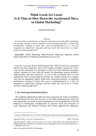 © SYMPHONYA Emerging Issue in Management, n. 1, 2000-2001
                               www.unimib.it/symphonya



            Think Local-Act Local:
Is It Time to Slow Down the Accelerated Move
             to Global Marketing?

                                       Isabelle Schuiling∗


                                      Abstract
  In view of the accelerated move of great corporations towards global marketing,
the strategic changes of such companies raise interesting questions. Is marketing
globalization reaching its limits after years of implementation? Is it time for
companies to rethink their strategies and move back, like Coca-Cola, to a multi-
domestic marketing approach?

 Keywords: Global Marketing; Multi-Domestic Marketing Approach; Brand
Equity; Drawbacks of Marketing Globalization; Coca-Cola



  Just over a year ago (March 2000) Douglas Daft, CEO of Coca-Cola, announced
that the next big evolutionary step for the company would be ‘going local’. Coca-
Cola, he had concluded, was operating as a big, slow and sometimes insensitive
‘global’ company at a time when the market was demanding ‘greater flexibility,
responsiveness and local sensitivity’. In view of the accelerated move of most
international firms towards global marketing, the strategic change of a company
with such an undisputed ‘global’ brand raises interesting questions. Is marketing
globalisation reaching its limits after years of implementation? Is it time for
companies to rethink their strategies and move back, like Coca-Cola, to a multi-
domestic marketing approach?


    1. The Marketing Globalisation Debate

  The marketing globalisation debate has been exercising the minds of academics
and practitioners for more than 30 years. In the 1980s, proponents like Ted Levitt
have argued that movement towards standardisation was inescapable due to the fast
diffusion of technologies, standardisation of consumer needs and economies of
scale. Opponents like Wharton Professor Jerry Wind suggested that differences



∗
    Lecturer in Marketing, IAG, Université Catholique de Louvain (isabelle.schuiling@uclouvain.be)

Edited by: ISTEI - University of Milan-Bicocca                                    ISSN: 1593-0319
Schuiling Isabelle, Think Local-Act Local: Is It Time to Slow Down the Accelerated Move to
Global Marketing?, Symphonya. Emerging Issues in Management (www.unimib.it/symphonya), n.
1, 2000-2001, pp. 83-87
http://dx.doi.org/10.4468/2001.1.08schuiling
                                                                                                83
 