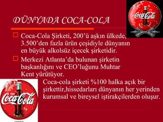 DÜNYADA COCA-COLA
 Coca-Cola Şirketi, 200’ü aşkın ülkede,
  3.500’den fazla ürün çeşidiyle dünyanın
  en büyük alkolsüz içecek şirketidir.
 Merkezi Atlanta’da bulunan şirketin
  başkanlığını ve CEO’luğunu Muhtar
  Kent yürütüyor.
          Coca-cola şirketi %100 halka açık bir
          şirkettir,hissedarları dünyanın her yerinden
          kurumsal ve bireysel iştirakçilerden oluşur.
 