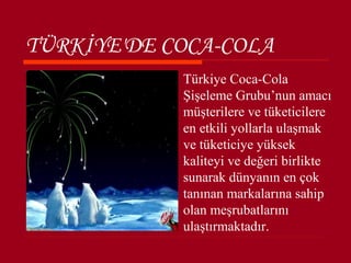 TÜRKİYE'DE COCA-COLA
            Türkiye Coca-Cola
             Şişeleme Grubu’nun amacı
             müşterilere ve tüketicilere
             en etkili yollarla ulaşmak
             ve tüketiciye yüksek
             kaliteyi ve değeri birlikte
             sunarak dünyanın en çok
             tanınan markalarına sahip
             olan meşrubatlarını
             ulaştırmaktadır.
 