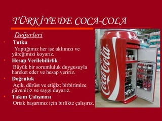 TÜRKİYE'DE COCA-COLA
     Değerleri
•   Tutku
     Yaptığımız her işe aklımızı ve
    yüreğimizi koyarız.
•   Hesap Verilebilirlik
    Büyük bir sorumluluk duygusuyla
    hareket eder ve hesap veririz.
•   Doğruluk
    Açık, dürüst ve etiğiz; birbirimize
    güveniriz ve saygı duyarız.
•   Takım Çalışması
    Ortak başarımız için birlikte çalışırız.
 
