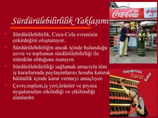 Sürdürülebilirlilik Yaklaşımı
•   Sürdürülebilirlik, Coca-Cola evreninin
    çekirdeğini oluşturuyor.
•   Sürdürülebilirliğin ancak içinde bulunduğu
    çevre ve toplumun sürdürülebilirliği ile
    mümkün olduğuna inanıyor.
•   Sürdürülebilirliliği sağlamak amacıyla tüm
    iş kararlarında paylaşımlarını hesaba katarak
    bütünlük içinde karar vermeyi amaçlıyor.
•   Çevre,toplum,iş yeri,ürünler ve piyasa
    uygulamaları etkilediği ve etkilendiği
    alanlardır.
 