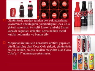  Günümüzde sıradan sayılan pek çok pazarlama
  kavramının öncülüğünü, yaratıcılığını Coca Cola
  şirketi yapmıştır. 6 şişelik karton ambalaj üstten
  kapaklı soğutucu dolaplar, açma halkalı metal
  kutular, otomatlar ve bunun gibi.

 Meşrubat üretimi için konsantre üretimi yapan en
  büyük kuruluş olan Coca Cola şirketi, günümüzün
  en çok satılan, en çok sevilen meşrubat olan Coca
  Cola’yı “1” numaraya çıkarmıştır.
 