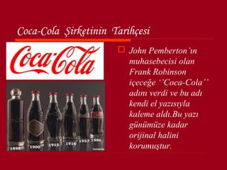 Coca-Cola Şirketinin Tarihçesi
                       John Pemberton’ın
                        muhasebecisi olan
                        Frank Robinson
                        içeceğe ‘’Coca-Cola’’
                        adını verdi ve bu adı
                        kendi el yazısıyla
                        kaleme aldı.Bu yazı
                        günümüze kadar
                        orijinal halini
                        korumuştur.
 