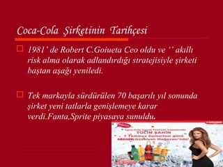 Coca-Cola Şirketinin Tarihçesi
 1981’ de Robert C.Goiueta Ceo oldu ve ‘’ akıllı
  risk alma olarak adlandırdığı stratejisiyle şirketi
  baştan aşağı yeniledi.

 Tek markayla sürdürülen 70 başarılı yıl sonunda
  şirket yeni tatlarla genişlemeye karar
  verdi.Fanta,Sprite piyasaya sunuldu.
 