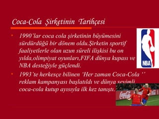 Coca-Cola Şirketinin Tarihçesi
• 1990’lar coca cola şirketinin büyümesini
  sürdürdüğü bir dönem oldu.Şirketin sportif
  faaliyetlerle olan uzun süreli ilişkisi bu on
  yılda,olimpiyat oyunları,FIFA dünya kupası ve
  NBA desteğiyle güçlendi.
• 1993’te herkesçe bilinen ‘Her zaman Coca-Cola ‘’
  reklam kampanyası başlatıldı ve dünya sevimli
  coca-cola kutup ayısıyla ilk kez tanıştı.
 
