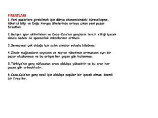 FIRSATLARI 
1.Yeni pazarlara girebilmek için dünya ekonomisindeki küreselleşme, 
tüketici bilgi ve Doğu Avrupa ülkelerinde ortaya çıkan yeni pazar 
fırsatları. 
2.Gelişen spor aktiviteleri ve Coca-Cola’nın gençlerin tercih ettiği içecek 
olması nedeni ile sponsorluk imkanlarının artması 
3.Sermayesi çok olduğu için satın almalar yoluyla büyümesi 
4.Zincir mağazaların sayısının ve toptan tüketimin artmasının ayrı bir 
pazar oluşturması ve bu artışın her geçen gün hızlanması. 
5.Türkiye’nin genç nüfusunun oranı oldukça yüksektir ve bu oran her 
geçen gün artmaktadır. 
6.Coca.Cola’nın genç nesil için oldukça popüler bir içecek olması önemli 
bir fırsattır. 
 