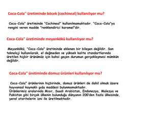 Coca-Cola" üretiminde böcek (cochineal) kullanılıyor mu? 
Coca-Cola" üretiminde "Cochineal" kullanılmamaktadır. "Coca-Cola"ya 
rengini veren madde "renklendirici karamel"dir. 
Coca-Cola" üretiminde meyankökü kullanılıyor mu? 
Meyankökü, "Coca-Cola" üretiminde eklenen bir bileşen değildir. Son 
teknoloji kullanılarak, el değmeden ve yüksek kalite standartlarında 
üretilen hiçbir ürünümüz için bahsi geçen durumun gerçekleşmesi mümkün 
değildir. 
Coca-Cola" üretiminde domuz ürünleri kullanılıyor mu? 
Coca-Cola" ürünlerinin hiçbirinde, domuz ürünleri de dahil olmak üzere 
hayvansal kaynaklı gıda maddesi bulunmamaktadır. 
Ürünlerimiz aralarında Mısır, Suudi Arabistan, Endonezya, Malezya ve 
Pakistan gibi birçok ülkenin bulunduğu dünyanın 200’den fazla ülkesinde, 
yerel otoritelerin izni ile üretilmektedir. 
 