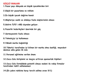 GÜÇLÜ YANLARI 
1.Pazar payı dünyada en büyük içeceklerden biri 
2.Güçlü bir pazarlama ve reklam 
3.En büyük içecek dağıtım kanalı 
4.Müşteriye sadık ve oldukça fazla müşterisinin olması 
5.Gelirin %70'i ABD dışından geliyor. 
6.Pazarlık tedarikçileri üzerinde bir güç 
7.Sermayesinin fazla olması 
8.Teknolojiyi iyi kullanması 
9.Yüksek marka bağımlılığı 
10.Tüketici tarafından iyi bilinen bir marka olma özelliği, meşrubat 
denince akla gelen ilk isim 
11.Personel eğitimine verilen önem 
12.Coca-Cola iletişimini ve imajını arttıran sponsorluk ilişkileri 
13.Coca-Cola formülünün patentli olması nedeni ile rakip firmalar 
tarafından taklit edilememesi 
14.(En yakın rakibine karşı tercih edilme oranı 9/1) 
 